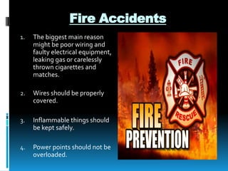 Fire Accidents
1.

The biggest main reason
might be poor wiring and
faulty electrical equipment,
leaking gas or carelessly
thrown cigarettes and
matches.

2.

Wires should be properly
covered.

3.

Inflammable things should
be kept safely.

4.

Power points should not be
overloaded.

 