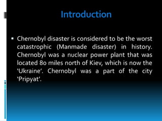 Introduction
 Chernobyl disaster is considered to be the worst

catastrophic (Manmade disaster) in history.
Chernobyl was a nuclear power plant that was
located 80 miles north of Kiev, which is now the
‘Ukraine’. Chernobyl was a part of the city
‘Pripyat’.

 