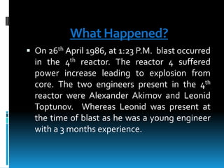 What Happened?
 On 26th April 1986, at 1:23 P.M. blast occurred

in the 4th reactor. The reactor 4 suffered
power increase leading to explosion from
core. The two engineers present in the 4th
reactor were Alexander Akimov and Leonid
Toptunov. Whereas Leonid was present at
the time of blast as he was a young engineer
with a 3 months experience.

 
