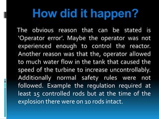 How did it happen?
The obvious reason that can be stated is
‘Operator error’. Maybe the operator was not
experienced enough to control the reactor.
Another reason was that the, operator allowed
to much water flow in the tank that caused the
speed of the turbine to increase uncontrollably.
Additionally normal safety rules were not
followed. Example the regulation required at
least 15 controlled rods but at the time of the
explosion there were on 10 rods intact.

 