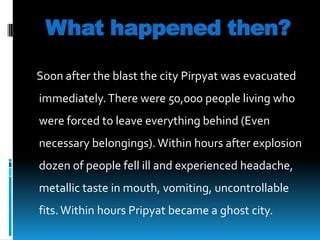 What happened then?
Soon after the blast the city Pirpyat was evacuated
immediately. There were 50,000 people living who
were forced to leave everything behind (Even

necessary belongings). Within hours after explosion
dozen of people fell ill and experienced headache,
metallic taste in mouth, vomiting, uncontrollable
fits. Within hours Pripyat became a ghost city.

 