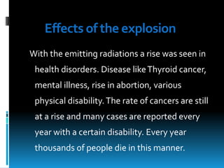 Effects of the explosion
With the emitting radiations a rise was seen in
health disorders. Disease like Thyroid cancer,
mental illness, rise in abortion, various
physical disability. The rate of cancers are still

at a rise and many cases are reported every
year with a certain disability. Every year
thousands of people die in this manner.

 