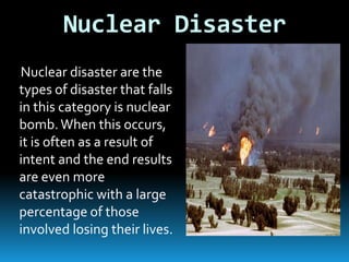 Nuclear Disaster
Nuclear disaster are the
types of disaster that falls
in this category is nuclear
bomb. When this occurs,
it is often as a result of
intent and the end results
are even more
catastrophic with a large
percentage of those
involved losing their lives.

 