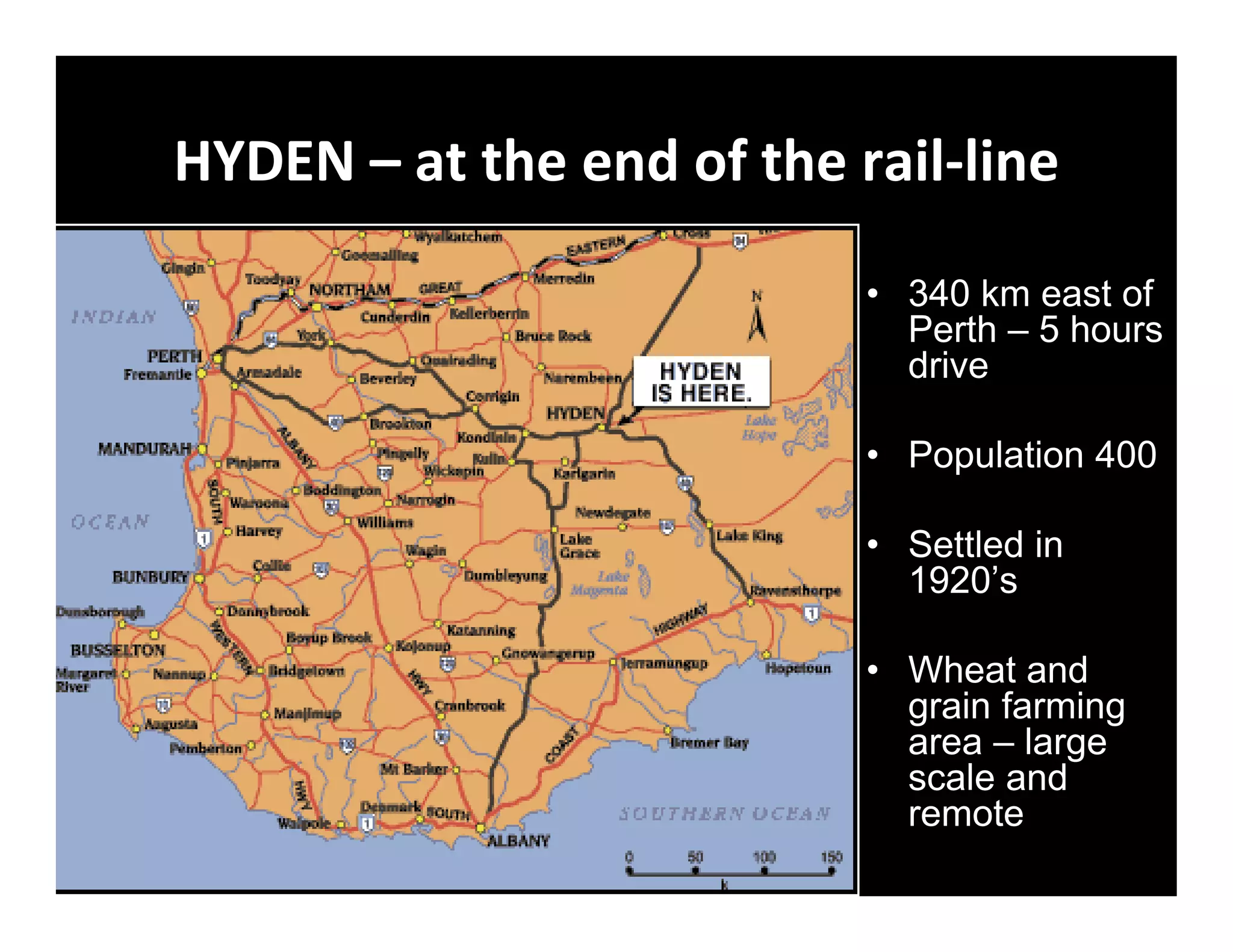 HYDEN – at the end of the rail‐line

                           • 340 km east of
                             Perth – 5 hours
                             drive

                           • Population 400

                           • Settled in
                             1920’s

                           • Wheat and
                             grain farming
                             area – large
                             scale and
                             remote
 