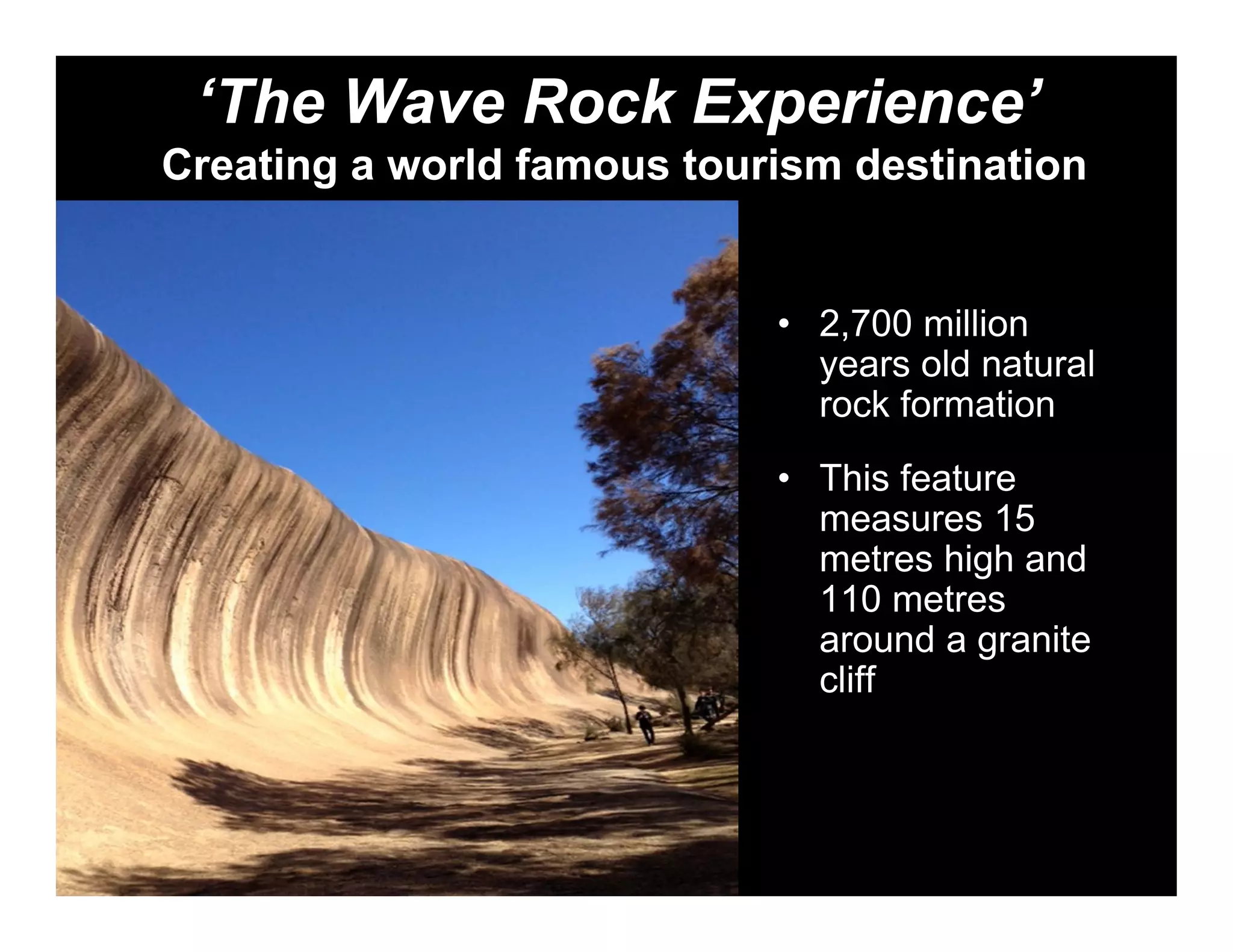 ‘The Wave Rock Experience’
Creating a world famous tourism destination


                            • 2,700 million
                              years old natural
                              rock formation
                            • This feature
                              measures 15
                              metres high and
                              110 metres
                              around a granite
                              cliff
 