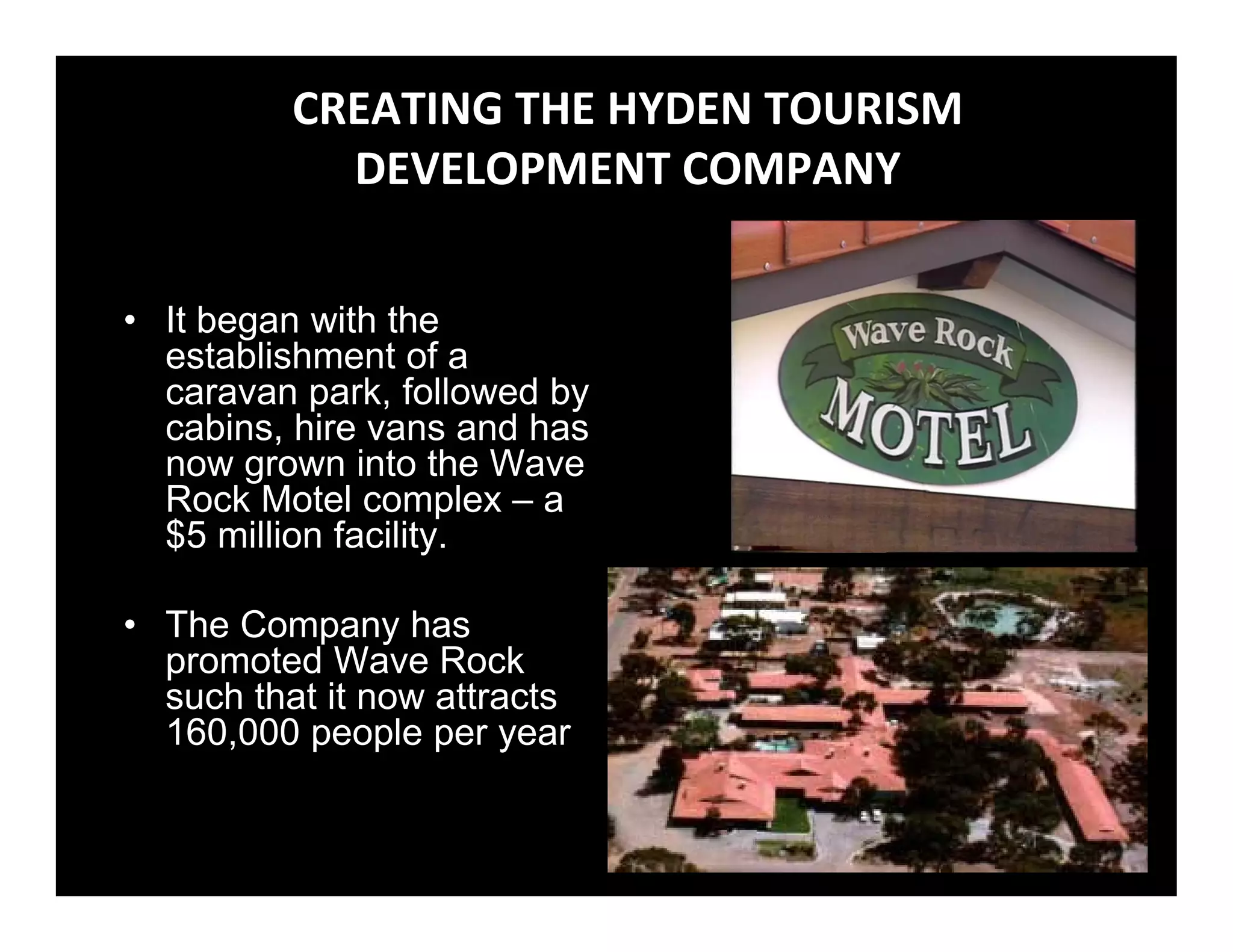 CREATING THE HYDEN TOURISM 
            DEVELOPMENT COMPANY 

• It began with the
  establishment of a
  caravan park, followed by
  cabins, hire vans and has
  now grown into the Wave
  Rock Motel complex – a
  $5 million facility.

• The Company has
  promoted Wave Rock
  such that it now attracts
  160,000 people per year
 