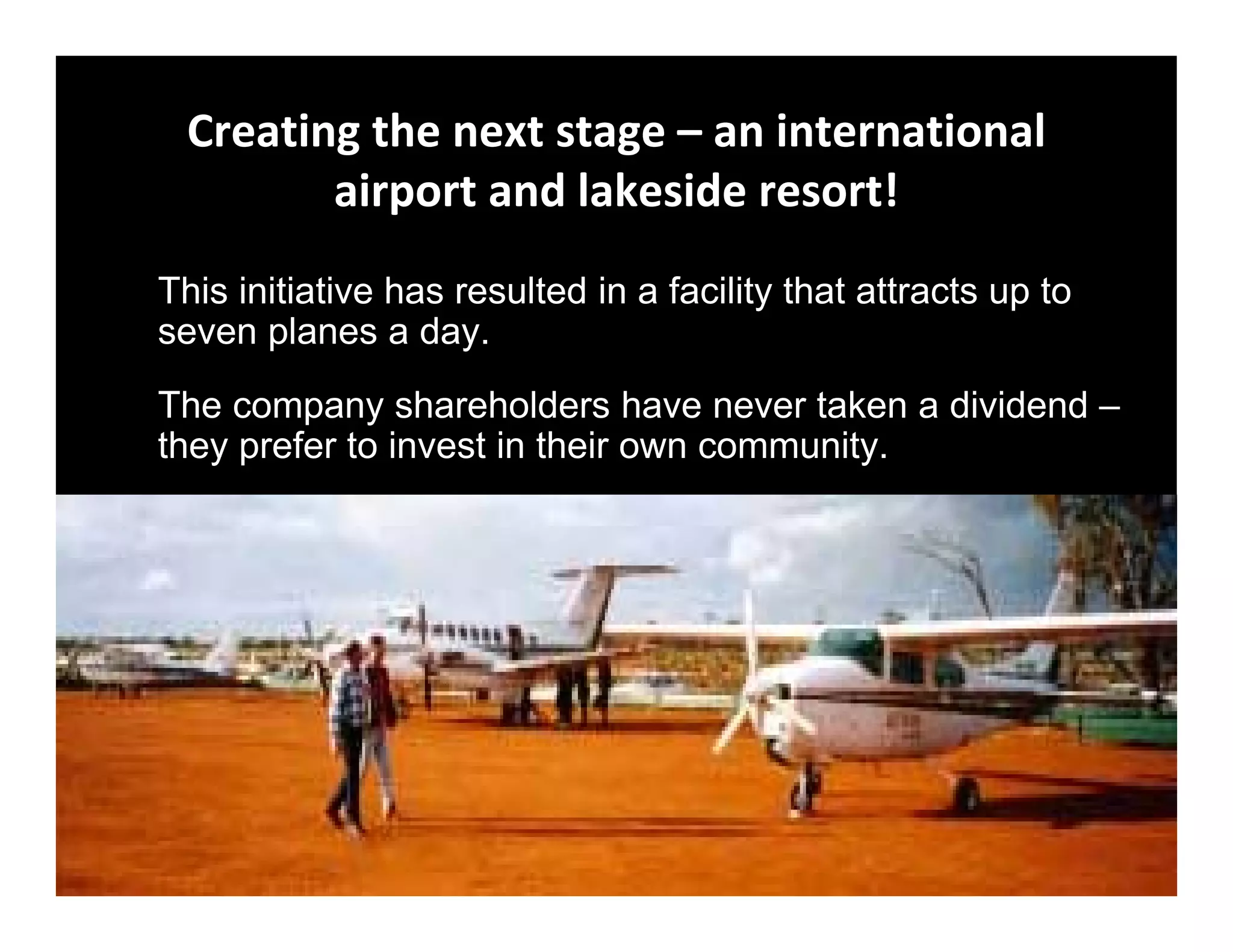 Creating the next stage – an international 
        airport and lakeside resort!
This initiative has resulted in a facility that attracts up to
seven planes a day.
The company shareholders have never taken a dividend –
they prefer to invest in their own community.
 
