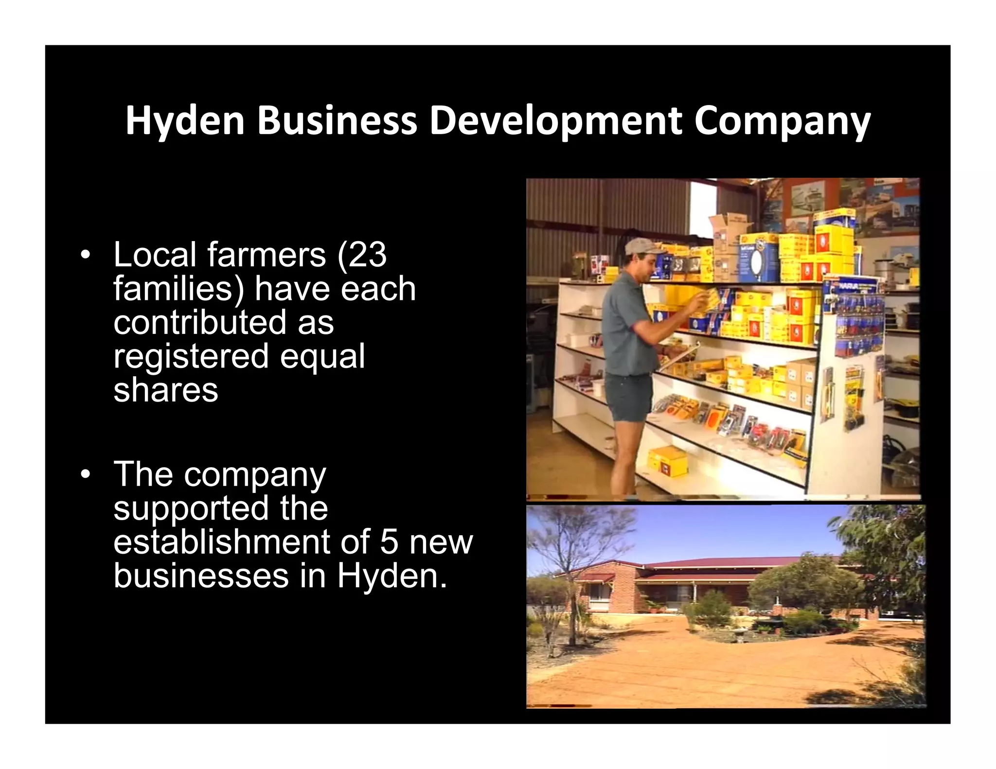 Hyden Business Development Company

• Local farmers (23
  families) have each
  contributed as
  registered equal
  shares

• The company
  supported the
  establishment of 5 new
  businesses in Hyden.
 
