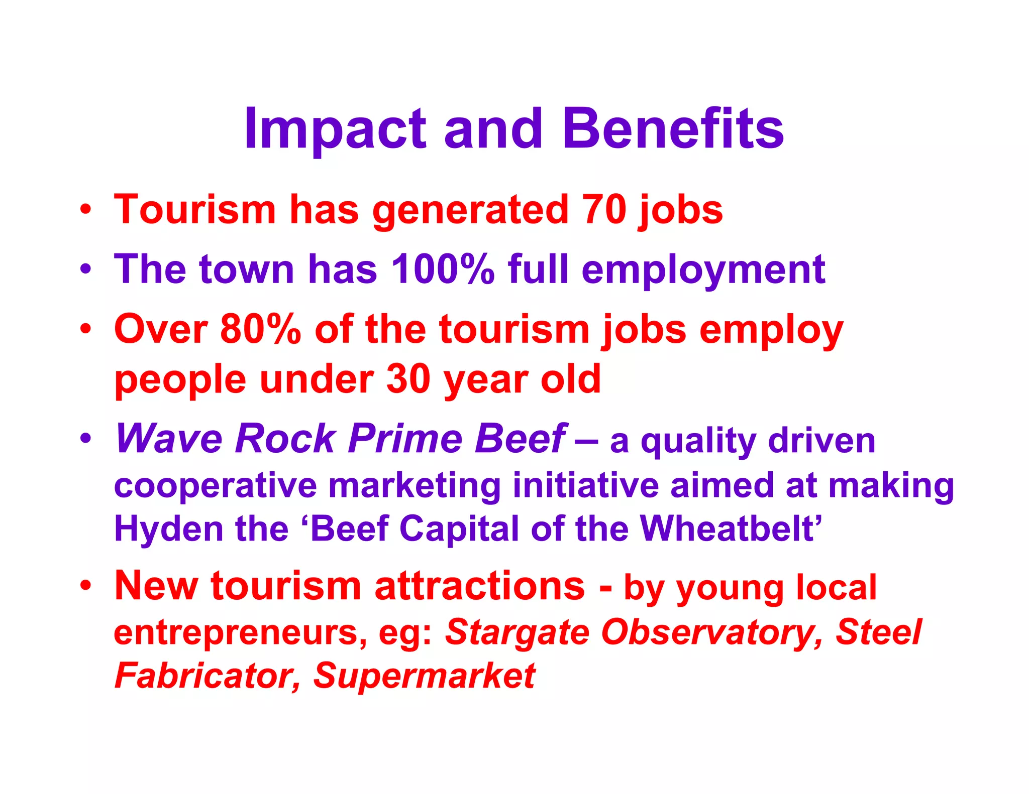 Impact and Benefits
• Tourism has generated 70 jobs
• The town has 100% full employment
• Over 80% of the tourism jobs employ
  people under 30 year old
• Wave Rock Prime Beef – a quality driven
 cooperative marketing initiative aimed at making
 Hyden the ‘Beef Capital of the Wheatbelt’
• New tourism attractions - by young local
 entrepreneurs, eg: Stargate Observatory, Steel
 Fabricator, Supermarket
 