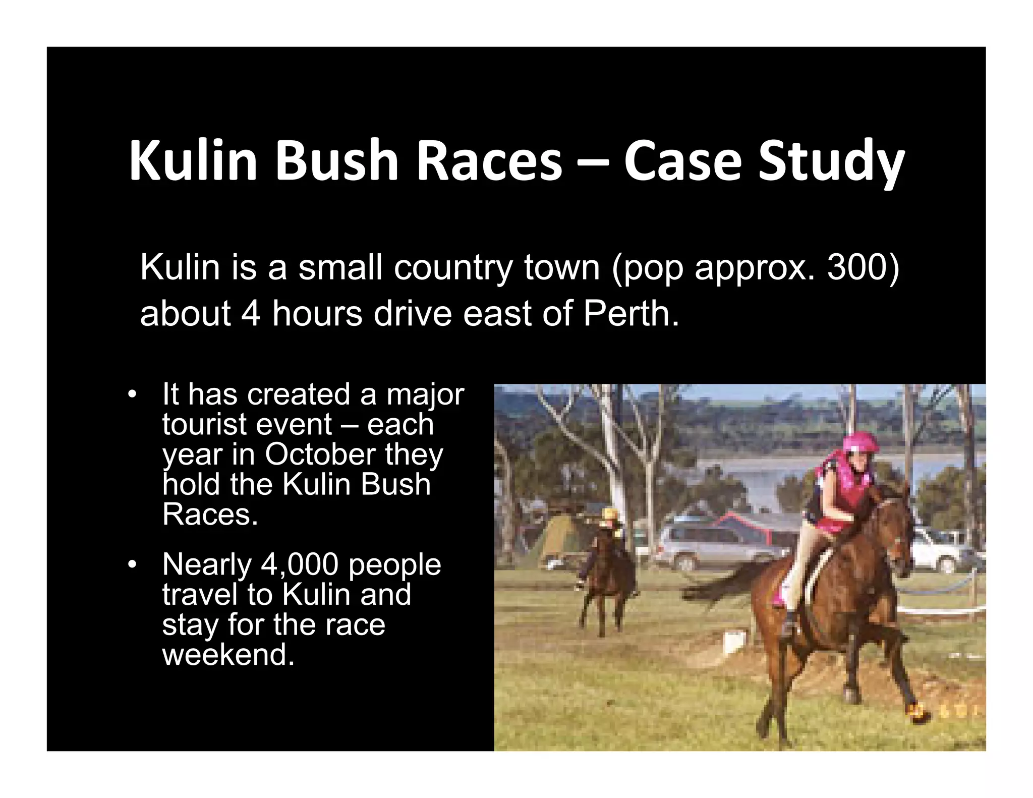 Kulin Bush Races – Case Study
Kulin is a small country town (pop approx. 300)
about 4 hours drive east of Perth.

• It has created a major
  tourist event – each
  year in October they
  hold the Kulin Bush
  Races.
• Nearly 4,000 people
  travel to Kulin and
  stay for the race
  weekend.
 
