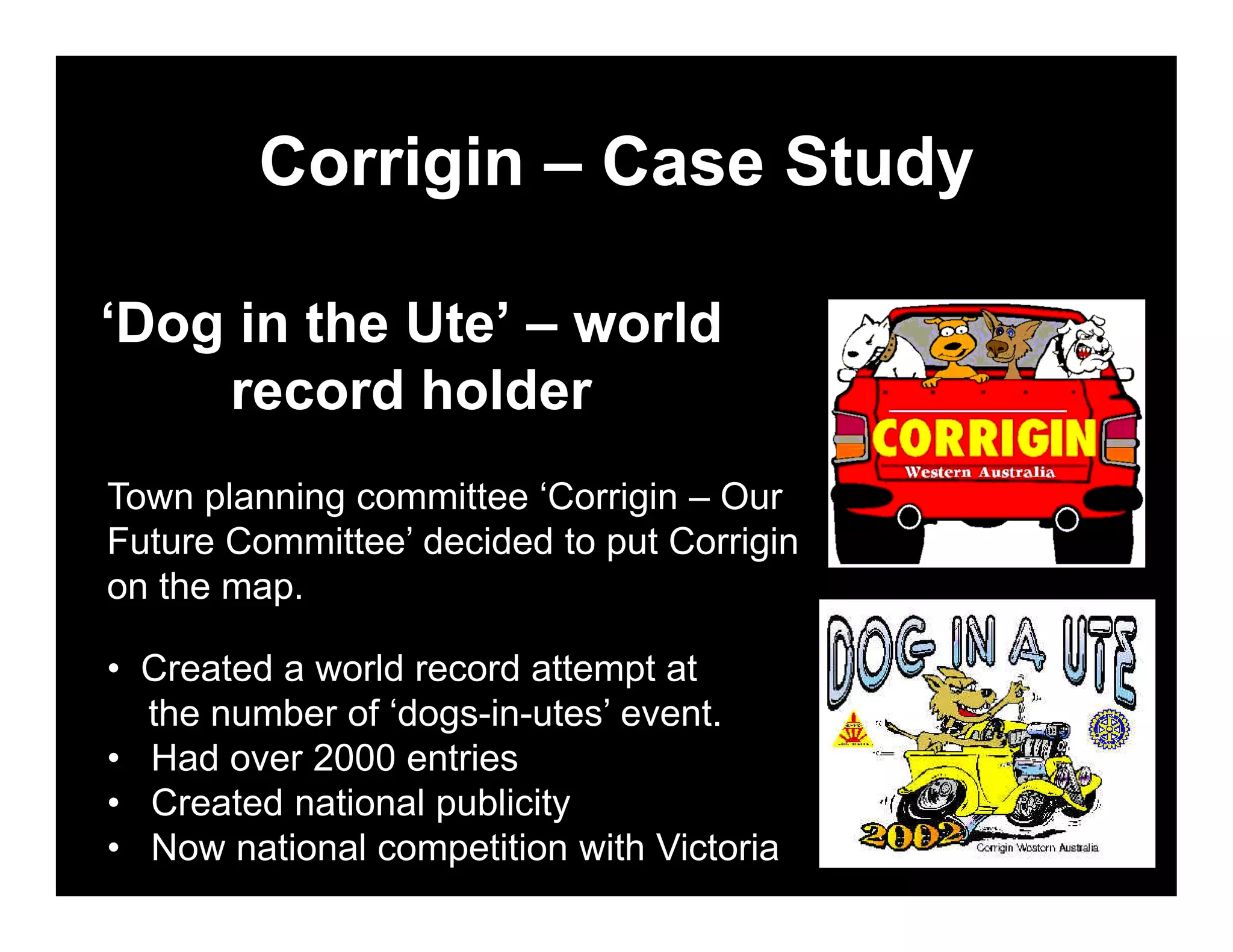 Corrigin – Case Study

‘Dog in the Ute’ – world
    record holder
Town planning committee ‘Corrigin – Our
Future Committee’ decided to put Corrigin
on the map.

• Created a world record attempt at
  the number of ‘dogs-in-utes’ event.
• Had over 2000 entries
• Created national publicity
• Now national competition with Victoria
 