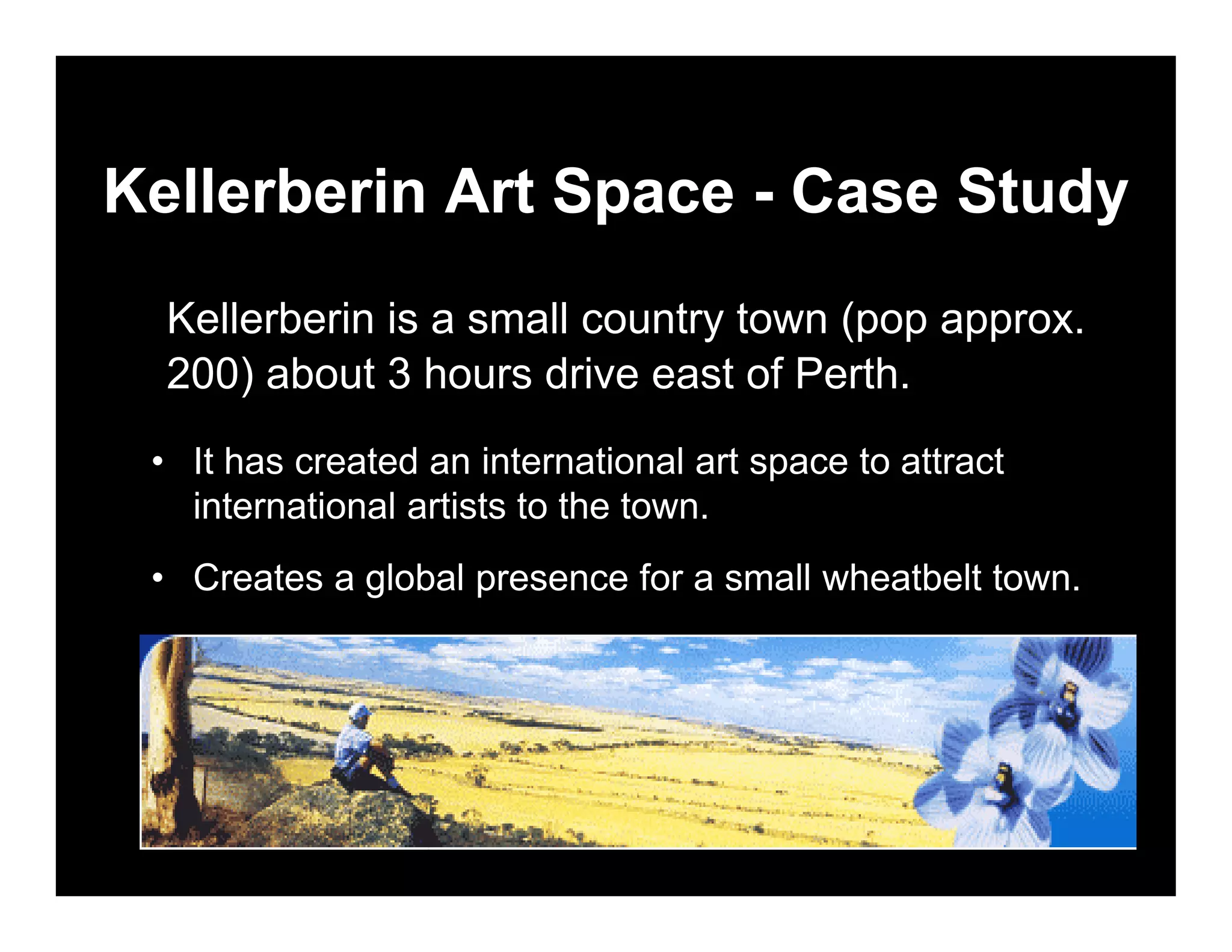 Kellerberin Art Space - Case Study
  Kellerberin is a small country town (pop approx.
  200) about 3 hours drive east of Perth.
 • It has created an international art space to attract
   international artists to the town.
 • Creates a global presence for a small wheatbelt town.
 