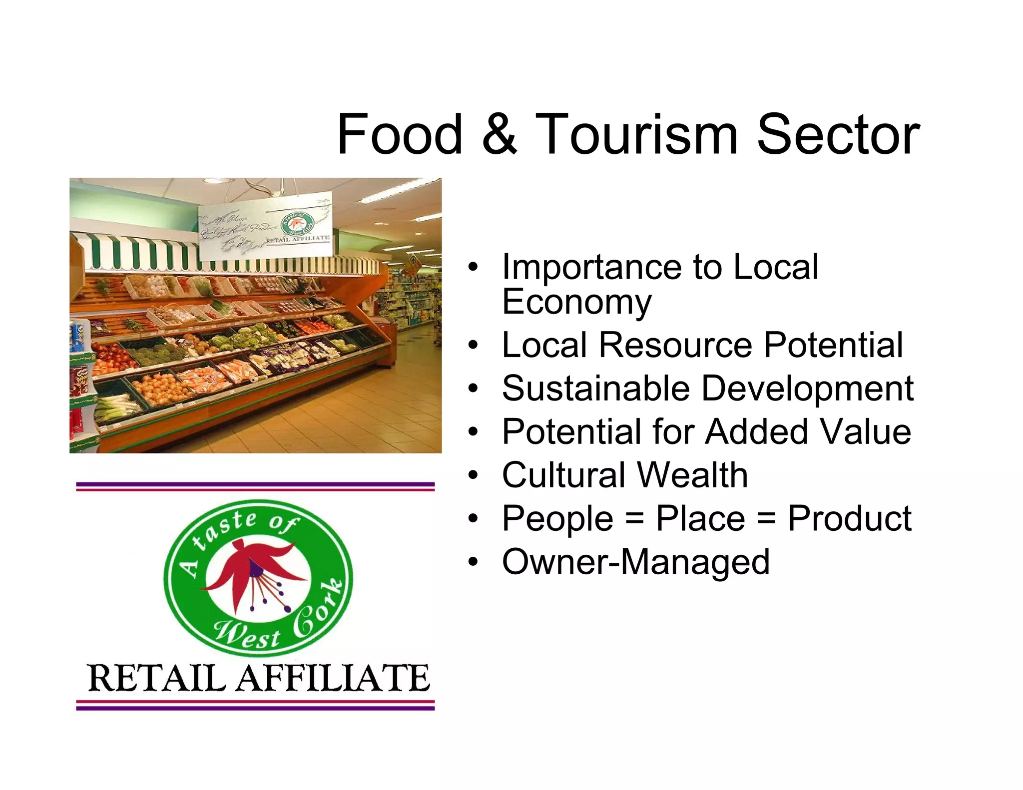 Food & Tourism Sector

    • Importance to Local
      Economy
    • Local Resource Potential
    • Sustainable Development
    • Potential for Added Value
    • Cultural Wealth
    • People = Place = Product
    • Owner-Managed
 