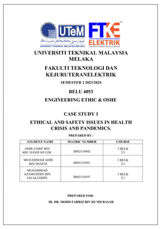 UNIVERSITI TEKNIKAL MALAYSIA
MELAKA
FAKULTI TEKNOLOGI DAN
KEJURUTERANELEKTRIK
SEMESTER 2 2023/2024
BELU 4053
ENGINEERING ETHIC & OSHE
CASE STUDY 1
ETHICAL AND SAFETY ISSUES IN HEALTH
CRISIS AND PANDEMICS.
PREPARED BY :
STUDENT NAME MATRIC NUMBER COURSE
AMIR ZARIF BIN
ABU HANIFAH LIM B082110442
3 BELK
2/1
MUHAMMAD ADIB
BIN SHAFEE B082110381
3 BELK
2/1
MUHAMMAD
AZAMUDDIN BIN
JALALUDDIN B082110397
3 BELK
2/1
PREPARED FOR:
IR. DR. MOHD FARRIZ BIN HJ MD BASAR
 