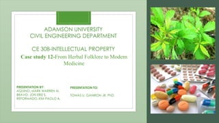 Case study 12-From Herbal Folklore to Modern
Medicine
PRESENTATION BY:
AQUINO, MARK WARREN M.
BRAVO, JON ERIZ S.
REFORMADO, KIM PAOLO A.
ADAMSON UNIVERSITY
CIVIL ENGINEERING DEPARTMENT
CE 308-INTELLECTUAL PROPERTY
PRESENTATION TO:
TOMAS U. GANIRON JR, PhD.
 