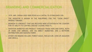 BRANDING AND COMMERCIALIZATION
❑ 1979. MRS. DORAN USED 5000 PESOS AS A CAPITAL TO ESTABLISHED CRD.
❑ THE INVENTOR IS KNOWN IN THE PHILIPPINES FOR THE “TATAK PINOY”
PRODUCT BRANDS.
❑ BIONEEM IS A PRODUCT THAT HAS RECEIVED WIDE ATTENTION IN THE COUNTRY
FOR ITS ABILITY TO CONTROL DISEASE-CAUSING INSECTS,
❑ INVENTOR MARKETED HER PRODUCT THROUGH TRADE FAIRS AND EXPOS, BOTH
AT HOME AND ABROAD, AND VIA DIRECT MARKETING AND A NETWORK
DISTRIBUTORS AND MANUFACTURER.
❑ OTHER CRD BRANDS INCLUDE: FOREST MAGIC, ROCALFLOR, CHIN-UP, MAGAYON
AND SIROCA.
 