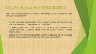 UTILITY MODELS AND TRADE SECRETS
THE SCIENTIST RELIES ON UTILITY MODELS AND TRADE SECRETS TO PROTECT HER
INTELLECTUAL PROPERTY.
❑ IN 1981, MRS. REX DORAN FIRST FILED A UTILITY MODEL REGISTRATION FOR
HER “COOKING FUEL COMPOSITION” AT THE IPOPHL.
❑ 20 YEARS LATER, SHE ALSO DECIDED TO PROTECT HER “HERBAL BASE
COMPOSITION FOR COSMETIC APPLICATOR” BY FILING A UTILITY MODEL
REGISTRATION.
❑ DECIDED NOT TO PATENT HER BIONEEM PRODUCTS BECAUSE TO DO SO WOULD
REQUIRE FULL DISCLOSURE OF ITS PROCESSES AND INGREDIENTS.
 