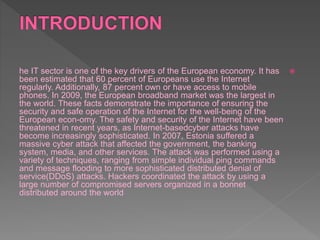 he IT sector is one of the key drivers of the European economy. It has
been estimated that 60 percent of Europeans use the Internet
regularly. Additionally, 87 percent own or have access to mobile
phones. In 2009, the European broadband market was the largest in
the world. These facts demonstrate the importance of ensuring the
security and safe operation of the Internet for the well-being of the
European econ-omy. The safety and security of the Internet have been
threatened in recent years, as Internet-basedcyber attacks have
become increasingly sophisticated. In 2007, Estonia suffered a
massive cyber attack that affected the government, the banking
system, media, and other services. The attack was performed using a
variety of techniques, ranging from simple individual ping commands
and message flooding to more sophisticated distributed denial of
service(DDoS) attacks. Hackers coordinated the attack by using a
large number of compromised servers organized in a bonnet
distributed around the world
 