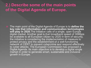  The main point of the Digital Agenda of Europe is to define the
key role that information and communication technologies
will play in 2020.The initiative calls of a single, open Europe
digital market. Another goal is that broadband speed of 30Mbps
be available to all European citizen by 2020 in term of security,
the initiative is considering the implementation of measure to
protect privacy and the establishment of a well-functioning
network of CERT to prevent cybercrime and respond effectively
to cyber attacks. The European Commission has proposed a
Digital Agenda. Its main objective is to develop a digital single
market in order to generate smart, sustainable and inclusive
growth in Europe.
 
