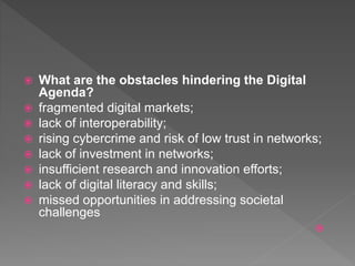  What are the obstacles hindering the Digital
Agenda?
 fragmented digital markets;
 lack of interoperability;
 rising cybercrime and risk of low trust in networks;
 lack of investment in networks;
 insufficient research and innovation efforts;
 lack of digital literacy and skills;
 missed opportunities in addressing societal
challenges

 