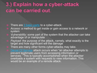  There are 3 basic parts to a cyber-attack:
 Access: a method to get inside or gain access to a network or
system
 Vulnerability: some part of the system that the attacker can take
advantage of or manipulate
 Payload: the purpose of the attack, namely, what exactly is the
target and how significant will the damage
 There are many other forms cyber-attacks may take.
 Denial Of Service attack occurs when “an attacker attempts to
prevent legitimate users from accessing information or
services.” This is typically accomplished when the attacker
overloads a system with requests to view information. This
would be an example of a remote attack.
 