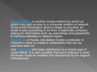  Spear phishing is another simple method by which an
attack may gain access to a computer system or network.
Once some information about a target is acquired, an
email is sent purporting to be from a legitimate company
asking for information such as usernames and passwords
to banking websites or network logins.
 Backdoors, or hooks, are placed inside a computer or
network in order to create a vulnerability that can be
exploited later on.
 And tampering with basic electronics is a simple type of
cyber-attack. It is also possible that such software or even
hardware could be installed into electronics by the original
manufacturer
 
