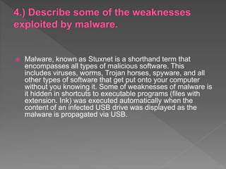  Malware, known as Stuxnet is a shorthand term that
encompasses all types of malicious software. This
includes viruses, worms, Trojan horses, spyware, and all
other types of software that get put onto your computer
without you knowing it. Some of weaknesses of malware is
it hidden in shortcuts to executable programs (files with
extension. Ink) was executed automatically when the
content of an infected USB drive was displayed as the
malware is propagated via USB.
 