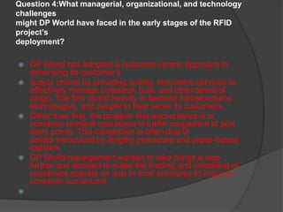 Question 4:What managerial, organizational, and technology
challenges
might DP World have faced in the early stages of the RFID
project’s
deployment?
 DP World has adopted a customer-centric approach to
enhancing its customer’s
 supply chains by providing quality, innovative services to
effectively manage container, bulk, and other terminal
cargo. The firm invest heavily in terminal infrastructures ,
technologies, and people to best serve its customers.
 Other than that, the problem that encountered is in
container terminal operations is traffic congestion at port
entry points. This congestion is often due to
delays introduced by lengthy procedure and paper-based
logistics.
 DP World management wanted to take things a step
further and decided to make the loading and unloading of
containers operate on ‘just in time’ principles to improve
container turnaround.

 