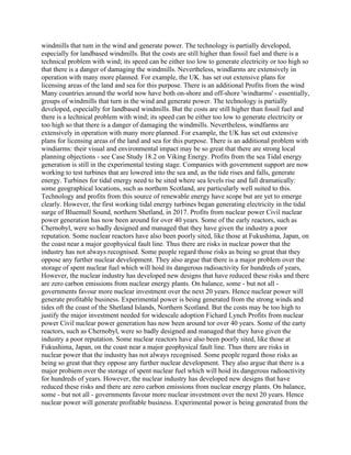 windmills that tum in the wind and generate power. The technology is partially developed,
especially for landbased windmills. But the costs are still higher than fossil fuel and there is a
technical problem with wind; its speed can be either too low to generate electricity or too high so
that there is a danger of damaging the windmills. Nevertheless, windlarms are extensively in
operation with many more planned. For example, the UK. has set out extensive plans for
licensing areas of the land and sea for this purpose. There is an additional Profits from the wind
Many countries around the world now have both on-shore and off-shore 'windtarms' - essentially,
groups of windmills that turn in the wind and generate power. The technology is partially
developed, especially for landbased windmills. But the costs are still higher than fossil fuel and
there is a lechnical problem with wind; its speed can be either too low to generate electricity or
too high so that there is a danger of damaging the windmills. Nevertheless, windfarms are
extensively in operation with many more planned. For example, the UK has set out extensive
plans for licensing areas of the land and sea for this purpose. There is an additional problem with
windiarms: their visual and environmental impact may be so great that there are strong local
planning objections - see Case Study 18.2 on Viking Energy. Profits from the sea Tidal energy
generation is still in the experimental testing stage. Companies with government support are now
working to test turbines that are lowered into the sea and, as the tide rises and falls, generate
energy. Turbines for tidal energy need to be sited where sea levels rise and fall dramatically:
some geographical locations, such as northem Scotland, are particularly well suited to this.
Technology and profits from this source of renewable energy have scope but are yet to emerge
clearly. However, the first working tidal energy turbines began generating electricity in the tidal
surge of Bluemull Sound, northem Shetland, in 2017. Profits from nuclear power Civil nuclear
power generation has now been around for over 40 years. Some of the early reactors, such as
Chernobyl, were so badly designed and managed that they have given the industry a poor
reputation. Some nuclear reactors have also been poorly sited, like those at Fukushima, Japan, on
the coast near a major geophysical fault line. Thus there are risks in nuclear power that the
industry has not always recognised. Some people regard those risks as being so great that they
oppose any further nuclear development. They also argue that there is a major problem over the
storage of spent nuclear fuel which will hoid its dangerous radioactivity for hundreds of years,
However, the nuclear industry has developed new designs that have reduced these risks and there
are zero carbon emissions from nuclear energy plants. On balance, some - but not all -
governments favour more nuclear investment over the next 20 years. Hence nuclear power will
generate profitable business. Experimental power is being generated from the strong winds and
tides oft the coast of the Shetland Islands, Northern Scotland. But the costs may be too high to
justify the major investment needed for widescale adoption Fichard Lynch Profits from nuclear
power Civil nuclear power generation has now been around tor over 40 years. Some of the earty
reactors, such as Chernobyl, were so badly designed and managed that they have given the
industry a poor reputation. Some nuclear reactors have also been poorly sited, like those at
Fukushima, Japan, on the coast near a major geophysical fault line. Thus there are risks in
nuclear power that the industry has not always recognised. Some people regard those risks as
being so great that they oppose any further nuclear development. They also argue that there is a
major probiem over the storage of spent nuclear fuel which will hoid its dangerous radioactivity
for hundreds of years. However, the nuclear industry has developed new designs that have
reduced these risks and there are zero carbon emissions from nuclear energy plants. On balance,
some - but not all - governments favour more nuclear investment over the next 20 years. Hence
nuclear power will generate profitable business. Experimental power is being generated from the
 