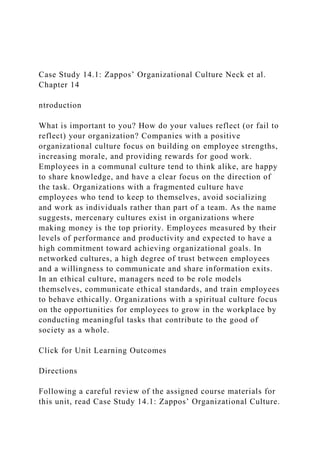 Case Study 14.1: Zappos’ Organizational Culture Neck et al.
Chapter 14
ntroduction
What is important to you? How do your values reflect (or fail to
reflect) your organization? Companies with a positive
organizational culture focus on building on employee strengths,
increasing morale, and providing rewards for good work.
Employees in a communal culture tend to think alike, are happy
to share knowledge, and have a clear focus on the direction of
the task. Organizations with a fragmented culture have
employees who tend to keep to themselves, avoid socializing
and work as individuals rather than part of a team. As the name
suggests, mercenary cultures exist in organizations where
making money is the top priority. Employees measured by their
levels of performance and productivity and expected to have a
high commitment toward achieving organizational goals. In
networked cultures, a high degree of trust between employees
and a willingness to communicate and share information exits.
In an ethical culture, managers need to be role models
themselves, communicate ethical standards, and train employees
to behave ethically. Organizations with a spiritual culture focus
on the opportunities for employees to grow in the workplace by
conducting meaningful tasks that contribute to the good of
society as a whole.
Click for Unit Learning Outcomes
Directions
Following a careful review of the assigned course materials for
this unit, read Case Study 14.1: Zappos’ Organizational Culture.
 