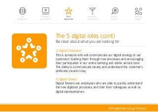 A PeopleTree Group Product
The 5 digital roles (cont)
Be clear about what you are looking for
2. Digital Champion
This is someone who will communicate our digital strategy to our
customers. Guiding them through new processes and encouraging
their participation in our online banking and online service tools.
The ability to communicate clearly and understand the customer’s
proficiency levels is key.
3. Digital Trainer
Digital Trainers are employees who are able to quickly understand
the new digitized processes, and train their colleagues as well as
digital representatives.
The people
data platform
The 5
digital roles
Clarify the
future context
Do the
analytics
Share the
Insights
The
starting point
 