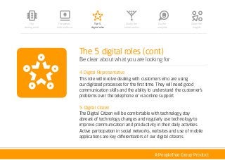 A PeopleTree Group Product
The 5 digital roles (cont)
Be clear about what you are looking for
4. Digital Representative
This role will involve dealing with customers who are using
our digitized processes for the first time. They will need good
communication skills and the ability to understand the customer’s
problems over the telephone or via online support.
5. Digital Citizen
The Digital Citizen will be comfortable with technology, stay
abreast of technology changes and regularly use technology to
improve communication and productivity in their daily activities.
Active participation in social networks, websites and use of mobile
applications are key differentiators of our digital citizens.
The people
data platform
The 5
digital roles
Clarify the
future context
Do the
analytics
Share the
Insights
The
starting point
 