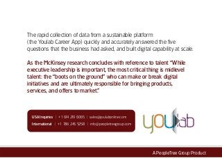 The rapid collection of data from a sustainable platform
(the Youlab Career App) quickly and accurately answered the five
questions that the business had asked, and built digital capability at scale.
As the McKinsey research concludes with reference to talent “While
executive leadership is important, the most critical thing is midlevel
talent: the “boots on the ground” who can make or break digital
initiatives and are ultimately responsible for bringing products,
services, and offers to market.”
A PeopleTree Group Product
USA Inquiries | +1 614 219 6065 | sales@youlabonline.com
International | +1 786 245 5258 | info@peopletreegroup.com
 
