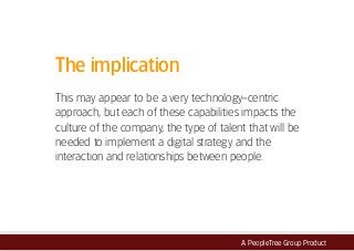 A PeopleTree Group Product
The implication
This may appear to be a very technology-centric
approach, but each of these capabilities impacts the
culture of the company, the type of talent that will be
needed to implement a digital strategy and the
interaction and relationships between people.
 
