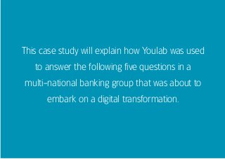 This case study will explain how Youlab was used
to answer the following five questions in a
multi-national banking group that was about to
embark on a digital transformation.
 