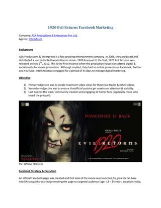 1920 Evil Returns Facebook Marketing

Company: ASA Productions & Enterprises Pvt. Ltd.
Agency: IntelliAssist


Background

ASA Productions & Enterprises is a fast-growing entertainment company. In 2008, they produced and
distributed a successful Bollywood Horror movie, 1920.A sequel to the first, 1920 Evil Returns, was
released on Nov 2nd, 2012. This is the first instance when the production house considered digital &
social media for movie promotion. Although implied, they had no online presence on Facebook, Twitter
and YouTube. IntelliAssistwas engaged for a period of 45 days to manage digital marketing.

Objective

    1) Primary objective was to create maximum video views for theatrical trailer & other videos.
    2) Secondary objective was to ensure thatofficial posters get maximum attention & visibility.
    3) Last but not the least; community creation and engaging all horror fans (especially those who
       loved the prequel).




Pic: Official FB Cover

Facebook Strategy & Execution

An official Facebook page was created and first look of the movie was launched.To grow its fan base
IntelliAssistquickly started promoting the page to targeted audience (age: 18 – 35 years, Location: India,
 