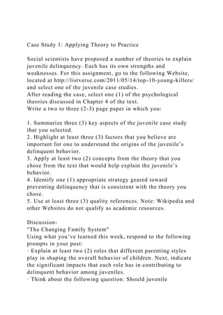 Case Study 1: Applying Theory to Practice
Social scientists have proposed a number of theories to explain
juvenile delinquency. Each has its own strengths and
weaknesses. For this assignment, go to the following Website,
located at http://listverse.com/2011/05/14/top-10-young-killers/
and select one of the juvenile case studies.
After reading the case, select one (1) of the psychological
theories discussed in Chapter 4 of the text.
Write a two to three (2-3) page paper in which you:
1. Summarize three (3) key aspects of the juvenile case study
that you selected.
2. Highlight at least three (3) factors that you believe are
important for one to understand the origins of the juvenile’s
delinquent behavior.
3. Apply at least two (2) concepts from the theory that you
chose from the text that would help explain the juvenile’s
behavior.
4. Identify one (1) appropriate strategy geared toward
preventing delinquency that is consistent with the theory you
chose.
5. Use at least three (3) quality references. Note: Wikipedia and
other Websites do not qualify as academic resources.
Discussion-
"The Changing Family System"
Using what you’ve learned this week, respond to the following
prompts in your post:
· Explain at least two (2) roles that different parenting styles
play in shaping the overall behavior of children. Next, indicate
the significant impacts that each role has in contributing to
delinquent behavior among juveniles.
· Think about the following question: Should juvenile
 
