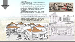CASE STUDY-II
PLANNING
• THE PLANNING SYMBOLISES THE IMAGE OF TRADITIONAL
CLUSTERED MONARCH CITY.
• THE SERIES OF COURTYARDAND CONNECTING EACH BLOCK
CAN BE OVERLOOKED FROM THE TOP BLOCK ,PLAYED WITH
LINEAR AND DRAMATIC ANGULAR PLANNING.
• INTEGRATION OF BUILT STRUCTURES WITH OPEN SPACES
AND INTEGRATION OF OPEN SPACES WITHIN BUILT
STRUCTURES.
• THE STRUCTURES ARE INTEGRATED INTO THE CONTOURS
WITH STEPPED SECTIONS TAKING FLOORS DOWN THREE
LEVELS.
• THE PEDESTRIAN CIRCULATION IN THE CAMPUS IS ORGANIZED
WITH PATHWAYS, RAMPS, AND TRADITIONAL STAIRS IN SILO-LIKE
STRUCTURES.
• VEHICULAR MOVEMENT IS ISOLATED ON THE PERIPHERY,
WITH PARKING NODES AND BUILDING ENTRIES SPACED
ALONG THE PERIPHERALACCESS AND UTILITY ROAD.
 
