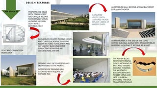 DESIGN FEATURES
PHOTOVOLTAIC CELLS
BOTH TRANSLUCENT
AND OPAQUE BECOME
MORDERN DAY JAALIS
ALOWING NATURAL
LIGHT WHILE
BLOCKING HEAT.
ALUMINIUM LOUVERS IN LONG HOSTEL
AND CURVED ACADEMIC BUILDING
ALLOW NATURAL VENTILATION AND
DAY LIGHT,BY BLOCKING FIERCE
SUN,ACTING AS PASSIVE AIR
CONDITIONING SYSTEM.
LIGHT AND OPPENESS IN
WORK AREA
DINNING HALL FACE GARDENS AND
DISTAT VIEWS TO THE NORTH.
INTERIORS OF DINNING HALL
ADORNED WITH AQUATIC IN
EXPOSED RCC
ELONGATED
HOSTELS WITH
LOUVERED FACADE
REFLECT CABINS OF
MASSIVE SHIPS.
THE ADMIN BLOCK
RESPOND TO RISING
SUN IN MORNING IN
EAST AND MOVING
AROUND TOWARDS
THE WESTWITH
BUILDING BENDING
TO KEEP EARLY AND
LATE SUN FROM
ENTERING THE BACK
TRANSPARENT WALLS
AMPHITHEATER AT THE END OF THE LONG
HOSTEL BUILDING ALONG WITH AN AUDITORIUM
BUILDING SUCH THAT IT BECOME AS A UNIT
AUDITORIUM WALL BECOME A STAGE BACKDROP
FOR AMPHITHEATER
CASE STUDY-III
 