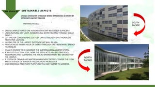  GREEN CAMPUS THAT IS ONE HUNDRED PERCENT WATER SELF-SUFFICIENT
 USING NATURAL DAY LIGHT; ACHIEVING ALL WATER HEATING THROUGH SOLAR
PANELS
 CUTTING AIR-CONDITIONING COSTS IN LIMITED AREAS BY 34% THOROUGH
PROTECTIVE LOUVERS
 HAVING ONE OF THE LARGEST PHOTOVOLTAIC WALL IN ASIA
 PRODUCING 60 KW PER HOUR OF ENERGY THROUGH DAILY RENEWABLE ENERGY
TECHNIQUES
 PLAN IS DEVISED TO RE-GENERATE THE SUBTERRANEAN AQUIFER SYSTEM.
 A WATER COLLECTION POOL, NEAR THE RIVER, ACTS AS A HOLDING POOL,
RECHARGING AND SUSTAINING THE MICRO-ENVIRONMENT BIO-DIVERSITY OF
THE CAMPUS.
 A SYSTEM OF CANALS AND WATER MANAGEMENT DEVICES, TEMPER THE FLOW
AND RETENTION OF WATER IN THIS DROUGHT PRONE AREA.
 2 BIO SEWERAGE TREATMENT PLANTS RECYCLE GREY WATER TO GARDENS.
UNIQUE CHARACTER OF FACADE WHOSE APPEARANCE IS DRIVEN BY
EFFICIENCY AND NOT FASHION
PHOTOVOLTAIC CELLS
SUSTAINABLE ASPECTS
CASE STUDY-III
NORTH
FACADE
SOUTH
FACADE
 