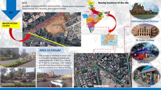 MUMBAI SCHOOLS SPORTS ASSOCIATION, Schools Sports Association,
Azad Maidan, Fort, Mumbai, Maharashtra 400001
SITE
SITE
MAJOR ACCESS
TO SITE
AREA:10,930sqM
Nearby locations of the site
Chhatrapati Shivaji Terminus
St. Xavier's College
Petrol pump
Fashion street
The climate of Mumbai is warm and
humid with monthly temperatures
varying from 91 °F (33 °C) in May to
67 °F (19 °C) in January. Cool weather
prevails from December to February
and hot weather from March to May.
 