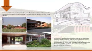 CASE STUDY-I
Orientation to regulate breeze and reduce solar gain are responses to
the macro-climatic conditions of the site. Increased massing towards
the south west exploits shaded areas to the north east by
accommodating the activity areas, courts and streets along them. North
facing terraces in the upper floors, decks and open to sky plinths
provide multiple use probabilities
Environmental Sanitation Institute, at Sughad, is an effective demonstration of the sustainable
built environment, where architectural design is primarily governed by the concerns for energy
efficiency
 