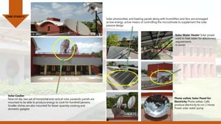 CASE STUDY-I
Photo voltaic Solar Panel for
Electricity Photo voltaic Cells
produce electricity to run 2 Horse
Power solar water pump
Solar photovoltaic and heating panels along with humidifiers and fans are envisaged
as low-energy, active means of controlling the microclimate to supplement the solar
passive design
Solar Water Heater Solar power
used to heat water for ablutionary
requirements
in winter
Solar Cooker
Nine mt dia. two set of horizontal and vertical solar parabolic panels are
mounted to be able to produce energy to cook for hundred persons.
Smaller dishes are also mounted for lesser quantity cooking and
domestic gadgets
 
