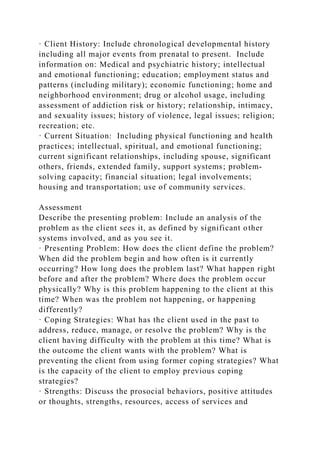 · Client History: Include chronological developmental history
including all major events from prenatal to present. Include
information on: Medical and psychiatric history; intellectual
and emotional functioning; education; employment status and
patterns (including military); economic functioning; home and
neighborhood environment; drug or alcohol usage, including
assessment of addiction risk or history; relationship, intimacy,
and sexuality issues; history of violence, legal issues; religion;
recreation; etc.
· Current Situation: Including physical functioning and health
practices; intellectual, spiritual, and emotional functioning;
current significant relationships, including spouse, significant
others, friends, extended family, support systems; problem-
solving capacity; financial situation; legal involvements;
housing and transportation; use of community services.
Assessment
Describe the presenting problem: Include an analysis of the
problem as the client sees it, as defined by significant other
systems involved, and as you see it.
· Presenting Problem: How does the client define the problem?
When did the problem begin and how often is it currently
occurring? How long does the problem last? What happen right
before and after the problem? Where does the problem occur
physically? Why is this problem happening to the client at this
time? When was the problem not happening, or happening
differently?
· Coping Strategies: What has the client used in the past to
address, reduce, manage, or resolve the problem? Why is the
client having difficulty with the problem at this time? What is
the outcome the client wants with the problem? What is
preventing the client from using former coping strategies? What
is the capacity of the client to employ previous coping
strategies?
· Strengths: Discuss the prosocial behaviors, positive attitudes
or thoughts, strengths, resources, access of services and
 