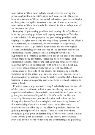 motivation of the client, which you discovered during the
process of problem identification and assessment. Describe
how at least one of these prosocial behaviors, positive attitudes
or thoughts, strengths, resources, access of services, and/or
motivation of the client could be pivotal in the development of
an intervention plan.
· Interplay of presenting problem and coping: Briefly discuss
how the presenting problem and coping strategies effect the
client’s daily life, the purpose the presenting problem and
coping strategies serve, and the ways they operate in the client’s
intrapersonal, interpersonal, or environmental experience.
· Provide at least 2 plausible hypotheses for the etiological
factors (underlying or root causes) of the problem and/or the
sustaining factors (features maintaining the problem). A
hypothesis is a tentative explanation about the cause and nature
of the presenting problems, including both etiological and
sustaining factors. Make sure that your hypotheses reflect at
least two levels: intrapersonal (within the client’s mind e.g.
self-talk), interpersonal (between different people), or
environmental (outside of the client, but impinging upon the
functioning of the client e.g. sexism, classism, racism, policy,
discriminatory practices, police brutality, unaffordable housing,
barriers in access to quality services, failing school systems to
name a few).
· Practice theory application: Using 5 scholarly sources outside
of the course textbook, select a practice theory, such as
cognitive-behavioral, humanistic, trauma-informed practice, to
guide your understanding of the client’s problem. Review
scholarly literature on practice theories and select the best
theory that identifies the etiological and sustaining factors of
the underlying dynamics, causal roots, or explanatory
mechanisms contributing to the client’s problem. Present the
guiding principles of the theory, Then, discuss how those
principles guide your understanding of the client’s problem and
steps toward goal attainment. Use the theory and evidence
provided by the client to develop the contracting and planning
 