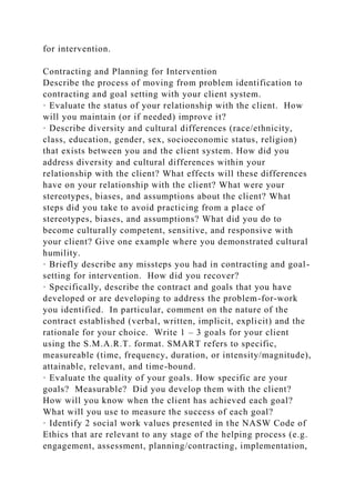 for intervention.
Contracting and Planning for Intervention
Describe the process of moving from problem identification to
contracting and goal setting with your client system.
· Evaluate the status of your relationship with the client. How
will you maintain (or if needed) improve it?
· Describe diversity and cultural differences (race/ethnicity,
class, education, gender, sex, socioeconomic status, religion)
that exists between you and the client system. How did you
address diversity and cultural differences within your
relationship with the client? What effects will these differences
have on your relationship with the client? What were your
stereotypes, biases, and assumptions about the client? What
steps did you take to avoid practicing from a place of
stereotypes, biases, and assumptions? What did you do to
become culturally competent, sensitive, and responsive with
your client? Give one example where you demonstrated cultural
humility.
· Briefly describe any missteps you had in contracting and goal-
setting for intervention. How did you recover?
· Specifically, describe the contract and goals that you have
developed or are developing to address the problem-for-work
you identified. In particular, comment on the nature of the
contract established (verbal, written, implicit, explicit) and the
rationale for your choice. Write 1 – 3 goals for your client
using the S.M.A.R.T. format. SMART refers to specific,
measureable (time, frequency, duration, or intensity/magnitude),
attainable, relevant, and time-bound.
· Evaluate the quality of your goals. How specific are your
goals? Measurable? Did you develop them with the client?
How will you know when the client has achieved each goal?
What will you use to measure the success of each goal?
· Identify 2 social work values presented in the NASW Code of
Ethics that are relevant to any stage of the helping process (e.g.
engagement, assessment, planning/contracting, implementation,
 