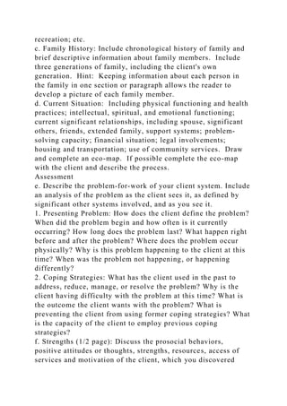 recreation; etc.
c. Family History: Include chronological history of family and
brief descriptive information about family members. Include
three generations of family, including the client's own
generation. Hint: Keeping information about each person in
the family in one section or paragraph allows the reader to
develop a picture of each family member.
d. Current Situation: Including physical functioning and health
practices; intellectual, spiritual, and emotional functioning;
current significant relationships, including spouse, significant
others, friends, extended family, support systems; problem-
solving capacity; financial situation; legal involvements;
housing and transportation; use of community services. Draw
and complete an eco-map. If possible complete the eco-map
with the client and describe the process.
Assessment
e. Describe the problem-for-work of your client system. Include
an analysis of the problem as the client sees it, as defined by
significant other systems involved, and as you see it.
1. Presenting Problem: How does the client define the problem?
When did the problem begin and how often is it currently
occurring? How long does the problem last? What happen right
before and after the problem? Where does the problem occur
physically? Why is this problem happening to the client at this
time? When was the problem not happening, or happening
differently?
2. Coping Strategies: What has the client used in the past to
address, reduce, manage, or resolve the problem? Why is the
client having difficulty with the problem at this time? What is
the outcome the client wants with the problem? What is
preventing the client from using former coping strategies? What
is the capacity of the client to employ previous coping
strategies?
f. Strengths (1/2 page): Discuss the prosocial behaviors,
positive attitudes or thoughts, strengths, resources, access of
services and motivation of the client, which you discovered
 