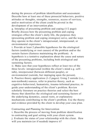 during the process of problem identification and assessment.
Describe how at least one of these prosocial behaviors, positive
attitudes or thoughts, strengths, resources, access of services,
and/or motivation of the client could be pivotal in the
development of an intervention plan.
g. Interplay of presenting problem and coping (1/2 page):
Briefly discuss how the presenting problem and coping
strategies effect the client’s daily life, the purposes they
(presenting problem and coping strategies) serve, and the ways
they operate in the client’s intrapersonal, interpersonal, or
environmental experience.
i. Provide at least 2 plausible hypotheses for the etiological
factors (underlying or root causes) of the problem and/or the
sustain factors (features maintaining the problem). A
hypothesis is a tentative explanation about the cause and nature
of the presenting problems, including both etiological and
sustaining factors.
ii. Make sure that your hypotheses reflect at least two of the
three levels: intrapersonal (within the client’s mind e.g. self-
talk), interpersonal (between different people), or
environmental (outside, but impinging upon the person).
h. Practice theory application (1-2 pages): Using 2 outside (i.e.,
non-textbook) sources, refer to practice theory, such as
cognitive-behavioral, humanistic, trauma-informed practice, to
guide your understanding of the client’s problem. Review
scholarly literature on practice theories and select the best
theory that identifies the etiological and sustaining factors of
the underlying dynamics, causal roots, or explanatory
mechanisms contributing to the client’s problem. Use the theory
and evidence provided by the client to develop your case plan.
Contracting and Planning for Intervention
i. Describe the process of moving from problem identification
to contracting and goal setting with your client system.
j. Evaluate the status of your relationship with the client. How
will you maintain (or if needed) improve it?
 