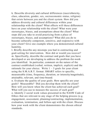 k. Describe diversity and cultural differences (race/ethnicity,
class, education, gender, sex, socioeconomic status, religion)
that exists between you and the client system. How did you
address diversity and cultural differences within your
relationship with the client? What effects will these differences
have on your relationship with the client? What were your
stereotypes, biases, and assumptions about the client? What
steps did you take to avoid practicing from a place of
stereotypes, biases, and assumptions? What did you do to
become culturally competent, sensitive, and responsive with
your client? Give one example where you demonstrated cultural
humility.
l. Briefly describe any missteps you had in contracting and
goal-setting for intervention. How did or would you recover?
m. Specifically, describe the contract and goals that you have
developed or are developing to address the problem-for-work
you identified. In particular, comment on the nature of the
contract established (verbal, written, implicit, explicit) and the
rationale for your choice. Write 1 – 3 goals for your client
using the S.M.A.R.T. format. SMART refers to specific,
measureable (time, frequency, duration, or intensity/magnitude),
attainable, relevant, and time-bound.
n. Evaluate the quality of your goals. How specific are your
goals? Measurable? Did you develop them with the client?
How will you know when the client has achieved each goal?
What will you use to measure the success of each goal?
o. Identify 2 social work values presented in the NASW Code of
Ethics that are relevant to any stage of the helping process (e.g.
engagement, assessment, planning/contracting, implementation,
evaluation, termination, and follow-up) with the client. Discuss
how your work with the client demonstrates the chosen ethical
standards.
 