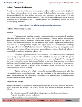 PSG Institute of Management                                          E-procurement system of Honeywell & Vedanta


   Vedanta Company Background
   Vedanta is an international mining and metals company headquartered in London, United Kingdom. It
   is the largest mining and non-ferrous metals company in India and also has mining operations in
   Australia and Zambia. Its main products are copper, zinc, aluminum, lead and iron ore. It is also
   developing commercial power stations in India in Orissa (2,400 MW) and Punjab (1,980 MW).It has
   the highest capacity power plant. It is a $7.9 billion Company. See Vedanta’s logo, mission, and vision
   & quality policy at Exhibit-8

                       Source: http://www.vedantaresources.com/what-we-do.aspx

   Vedanta Procurement System
   Overview

                Vedanta system is one of the most giant systems among the metal companies. It has a large
   stake being occupied by the vendors. They expertise in metallurgy. Mining segment which contains
   orders like bauxite, quartzite, limestone, cathode tubes, graphite, fuel, producer gas, coal etc. are
   basically very macroscopic in nature and are ordered in high volume. Bigger the size of inventory
   easier is the task of tracking them but complex is the logistic system and housekeeping and need large
   storage space. In companies like Vedanta optimization of plant layout, safety, lean management, space
   utilization are key concerns. Moreover at a time a team usually raises not more than 1 or 2 orders in a
   month which is very less in comparison to Honeywell.

                The order is huge and transaction is once in a while. Their vendor location are constant and
   doesn’t change over period of time. Usually an order can be fully met from few vendor at a specific
   location for which a specific department, team or person may be given in charge of it. The exchange of
   data is very minimal between the departments of Vedanta in concern to the procurement system. Each
   day higher than 1000 tons of material would be coming but that can be an outcome of a single or one
   time order. What are important for Vedanta are not security but cost and time of delivery so that they
   can reach minimum levels of inventory.

               The time can be saved by effective means of processing and lean management rather than
   over standardizing the system, keeping the system less complicate so that understanding the system
   doesn’t involve lot of time and training as in case of Honeywell because security is not an important
   concern over here but time is important.

   Functions and Benefits

   Basically procurement in Vedanta deals with purchase of materials, receiving it, delivering, and billing,
   invoice processing and shipping. The benefits deriving from Vedanta procurement system are as
   follows:

         The orders are immediately raised without undergoing approval and much authentication
         Process is fast and increases the productivity
         Large volume can be met in shorter time
BENCH MARK 2011           PSG Institute Of Management, Coimbatore                               Page 10
 